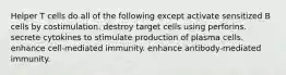 Helper T cells do all of the following except activate sensitized B cells by costimulation. destroy target cells using perforins. secrete cytokines to stimulate production of plasma cells. enhance cell-mediated immunity. enhance antibody-mediated immunity.