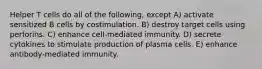 Helper T cells do all of the following, except A) activate sensitized B cells by costimulation. B) destroy target cells using perforins. C) enhance cell-mediated immunity. D) secrete cytokines to stimulate production of plasma cells. E) enhance antibody-mediated immunity.