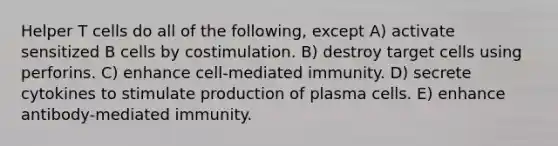 Helper T cells do all of the following, except A) activate sensitized B cells by costimulation. B) destroy target cells using perforins. C) enhance cell-mediated immunity. D) secrete cytokines to stimulate production of plasma cells. E) enhance antibody-mediated immunity.