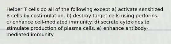 Helper T cells do all of the following except a) activate sensitized B cells by costimulation. b) destroy target cells using perforins. c) enhance cell-mediated immunity. d) secrete cytokines to stimulate production of plasma cells. e) enhance antibody-mediated immunity