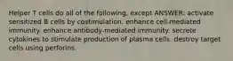 Helper T cells do all of the following, except ANSWER: activate sensitized B cells by costimulation. enhance cell-mediated immunity. enhance antibody-mediated immunity. secrete cytokines to stimulate production of plasma cells. destroy target cells using perforins.