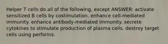 Helper T cells do all of the following, except ANSWER: activate sensitized B cells by costimulation. enhance cell-mediated immunity. enhance antibody-mediated immunity. secrete cytokines to stimulate production of plasma cells. destroy target cells using perforins.