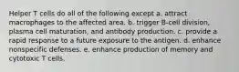 Helper T cells do all of the following except a. attract macrophages to the affected area. b. trigger B-cell division, plasma cell maturation, and antibody production. c. provide a rapid response to a future exposure to the antigen. d. enhance nonspecific defenses. e. enhance production of memory and cytotoxic T cells.