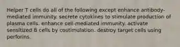 Helper T cells do all of the following except enhance antibody-mediated immunity. secrete cytokines to stimulate production of plasma cells. enhance cell-mediated immunity. activate sensitized B cells by costimulation. destroy target cells using perforins.