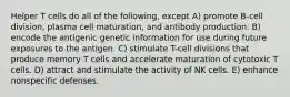 Helper T cells do all of the following, except A) promote B-cell division, plasma cell maturation, and antibody production. B) encode the antigenic genetic information for use during future exposures to the antigen. C) stimulate T-cell divisions that produce memory T cells and accelerate maturation of cytotoxic T cells. D) attract and stimulate the activity of NK cells. E) enhance nonspecific defenses.