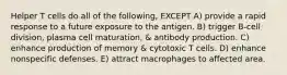 Helper T cells do all of the following, EXCEPT A) provide a rapid response to a future exposure to the antigen. B) trigger B-cell division, plasma cell maturation, & antibody production. C) enhance production of memory & cytotoxic T cells. D) enhance nonspecific defenses. E) attract macrophages to affected area.