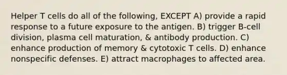 Helper T cells do all of the following, EXCEPT A) provide a rapid response to a future exposure to the antigen. B) trigger B-cell division, plasma cell maturation, & antibody production. C) enhance production of memory & cytotoxic T cells. D) enhance nonspecific defenses. E) attract macrophages to affected area.