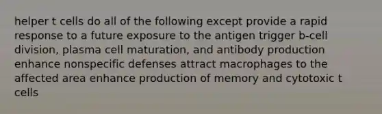 helper t cells do all of the following except provide a rapid response to a future exposure to the antigen trigger b-<a href='https://www.questionai.com/knowledge/kjHVAH8Me4-cell-division' class='anchor-knowledge'>cell division</a>, plasma cell maturation, and antibody production enhance <a href='https://www.questionai.com/knowledge/kRood9sjvR-nonspecific-defenses' class='anchor-knowledge'>nonspecific defenses</a> attract macrophages to the affected area enhance production of memory and cytotoxic t cells