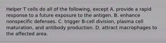 Helper T cells do all of the following, except A. provide a rapid response to a future exposure to the antigen. B. enhance nonspecific defenses. C. trigger B-cell division, plasma cell maturation, and antibody production. D. attract macrophages to the affected area.