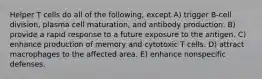 Helper T cells do all of the following, except A) trigger B-cell division, plasma cell maturation, and antibody production. B) provide a rapid response to a future exposure to the antigen. C) enhance production of memory and cytotoxic T cells. D) attract macrophages to the affected area. E) enhance nonspecific defenses.