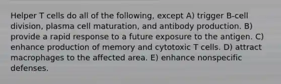 Helper T cells do all of the following, except A) trigger B-cell division, plasma cell maturation, and antibody production. B) provide a rapid response to a future exposure to the antigen. C) enhance production of memory and cytotoxic T cells. D) attract macrophages to the affected area. E) enhance nonspecific defenses.
