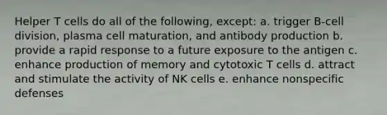 Helper T cells do all of the following, except: a. trigger B-cell division, plasma cell maturation, and antibody production b. provide a rapid response to a future exposure to the antigen c. enhance production of memory and cytotoxic T cells d. attract and stimulate the activity of NK cells e. enhance nonspecific defenses