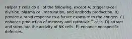 Helper T cells do all of the following, except A) trigger B-cell division, plasma cell maturation, and antibody production. B) provide a rapid response to a future exposure to the antigen. C) enhance production of memory and cytotoxic T cells. D) attract and stimulate the activity of NK cells. E) enhance nonspecific defenses.