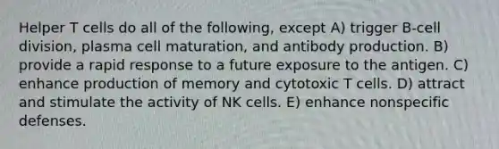 Helper T cells do all of the following, except A) trigger B-cell division, plasma cell maturation, and antibody production. B) provide a rapid response to a future exposure to the antigen. C) enhance production of memory and cytotoxic T cells. D) attract and stimulate the activity of NK cells. E) enhance nonspecific defenses.