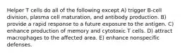 Helper T cells do all of the following except A) trigger B-cell division, plasma cell maturation, and antibody production. B) provide a rapid response to a future exposure to the antigen. C) enhance production of memory and cytotoxic T cells. D) attract macrophages to the affected area. E) enhance nonspecific defenses.