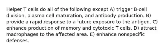 Helper T cells do all of the following except A) trigger B-<a href='https://www.questionai.com/knowledge/kjHVAH8Me4-cell-division' class='anchor-knowledge'>cell division</a>, plasma cell maturation, and antibody production. B) provide a rapid response to a future exposure to the antigen. C) enhance production of memory and cytotoxic T cells. D) attract macrophages to the affected area. E) enhance <a href='https://www.questionai.com/knowledge/kRood9sjvR-nonspecific-defenses' class='anchor-knowledge'>nonspecific defenses</a>.