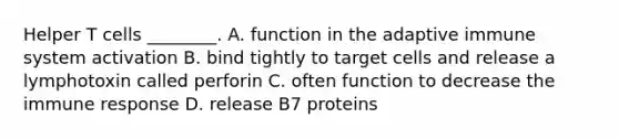 Helper T cells ________. A. function in the adaptive immune system activation B. bind tightly to target cells and release a lymphotoxin called perforin C. often function to decrease the immune response D. release B7 proteins