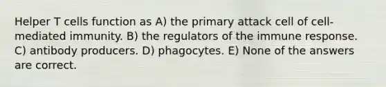 Helper T cells function as A) the primary attack cell of cell-mediated immunity. B) the regulators of the immune response. C) antibody producers. D) phagocytes. E) None of the answers are correct.