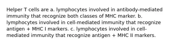 Helper T cells are a. lymphocytes involved in antibody-mediated immunity that recognize both classes of MHC marker. b. lymphocytes involved in cell-mediated immunity that recognize antigen + MHC I markers. c. lymphocytes involved in cell-mediated immunity that recognize antigen + MHC II markers.