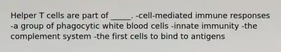 Helper T cells are part of _____. -cell-mediated immune responses -a group of phagocytic white blood cells -innate immunity -the complement system -the first cells to bind to antigens