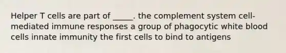 Helper T cells are part of _____. the complement system cell-mediated immune responses a group of phagocytic white blood cells innate immunity the first cells to bind to antigens