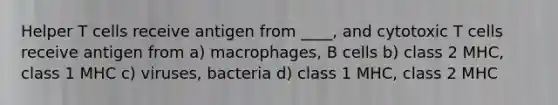 Helper T cells receive antigen from ____, and cytotoxic T cells receive antigen from a) macrophages, B cells b) class 2 MHC, class 1 MHC c) viruses, bacteria d) class 1 MHC, class 2 MHC