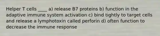 Helper T cells ____ a) release B7 proteins b) function in the adaptive immune system activation c) bind tightly to target cells and release a lymphotoxin called perforin d) often function to decrease the immune response