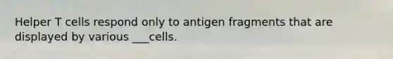 Helper T cells respond only to antigen fragments that are displayed by various ___cells.