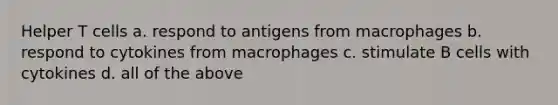 Helper T cells a. respond to antigens from macrophages b. respond to cytokines from macrophages c. stimulate B cells with cytokines d. all of the above