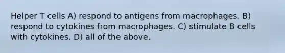 Helper T cells A) respond to antigens from macrophages. B) respond to cytokines from macrophages. C) stimulate B cells with cytokines. D) all of the above.