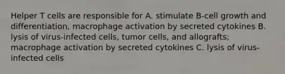 Helper T cells are responsible for A. stimulate B-cell growth and differentiation, macrophage activation by secreted cytokines B. lysis of virus-infected cells, tumor cells, and allografts; macrophage activation by secreted cytokines C. lysis of virus-infected cells