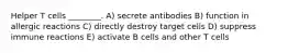 Helper T cells ________. A) secrete antibodies B) function in allergic reactions C) directly destroy target cells D) suppress immune reactions E) activate B cells and other T cells