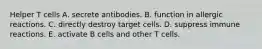 Helper T cells A. secrete antibodies. B. function in allergic reactions. C. directly destroy target cells. D. suppress immune reactions. E. activate B cells and other T cells.