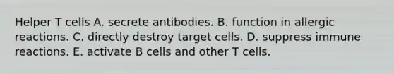 Helper T cells A. secrete antibodies. B. function in allergic reactions. C. directly destroy target cells. D. suppress immune reactions. E. activate B cells and other T cells.