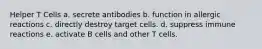 Helper T Cells a. secrete antibodies b. function in allergic reactions c. directly destroy target cells. d. suppress immune reactions e. activate B cells and other T cells.