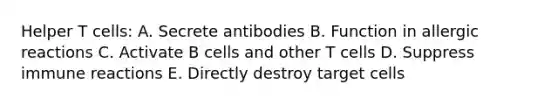 Helper T cells: A. Secrete antibodies B. Function in allergic reactions C. Activate B cells and other T cells D. Suppress immune reactions E. Directly destroy target cells