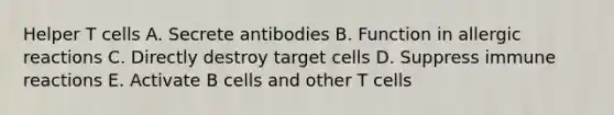 Helper T cells A. Secrete antibodies B. Function in allergic reactions C. Directly destroy target cells D. Suppress immune reactions E. Activate B cells and other T cells