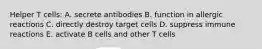 Helper T cells: A. secrete antibodies B. function in allergic reactions C. directly destroy target cells D. suppress immune reactions E. activate B cells and other T cells