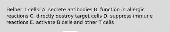 Helper T cells: A. secrete antibodies B. function in allergic reactions C. directly destroy target cells D. suppress immune reactions E. activate B cells and other T cells