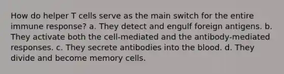 How do helper T cells serve as the main switch for the entire immune response? a. They detect and engulf foreign antigens. b. They activate both the cell-mediated and the antibody-mediated responses. c. They secrete antibodies into the blood. d. They divide and become memory cells.