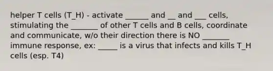 helper T cells (T_H) - activate ______ and __ and ___ cells, stimulating the _______ of other T cells and B cells, coordinate and communicate, w/o their direction there is NO _______ immune response, ex: _____ is a virus that infects and kills T_H cells (esp. T4)