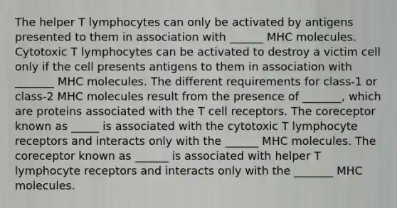 The helper T lymphocytes can only be activated by antigens presented to them in association with ______ MHC molecules. Cytotoxic T lymphocytes can be activated to destroy a victim cell only if the cell presents antigens to them in association with _______ MHC molecules. The different requirements for class-1 or class-2 MHC molecules result from the presence of _______, which are proteins associated with the T cell receptors. The coreceptor known as _____ is associated with the cytotoxic T lymphocyte receptors and interacts only with the ______ MHC molecules. The coreceptor known as ______ is associated with helper T lymphocyte receptors and interacts only with the _______ MHC molecules.