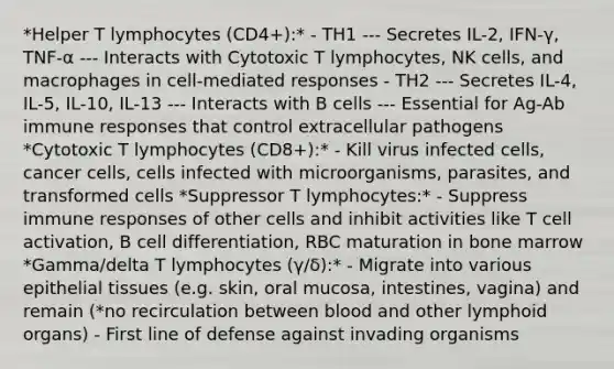 *Helper T lymphocytes (CD4+):* - TH1 --- Secretes IL-2, IFN-γ, TNF-α --- Interacts with Cytotoxic T lymphocytes, NK cells, and macrophages in cell-mediated responses - TH2 --- Secretes IL-4, IL-5, IL-10, IL-13 --- Interacts with B cells --- Essential for Ag-Ab immune responses that control extracellular pathogens *Cytotoxic T lymphocytes (CD8+):* - Kill virus infected cells, cancer cells, cells infected with microorganisms, parasites, and transformed cells *Suppressor T lymphocytes:* - Suppress immune responses of other cells and inhibit activities like T cell activation, B cell differentiation, RBC maturation in bone marrow *Gamma/delta T lymphocytes (γ/δ):* - Migrate into various epithelial tissues (e.g. skin, oral mucosa, intestines, vagina) and remain (*no recirculation between blood and other lymphoid organs) - First line of defense against invading organisms