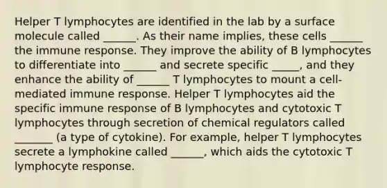 Helper T lymphocytes are identified in the lab by a surface molecule called ______. As their name implies, these cells ______ the immune response. They improve the ability of B lymphocytes to differentiate into ______ and secrete specific _____, and they enhance the ability of ______ T lymphocytes to mount a cell-mediated immune response. Helper T lymphocytes aid the specific immune response of B lymphocytes and cytotoxic T lymphocytes through secretion of chemical regulators called _______ (a type of cytokine). For example, helper T lymphocytes secrete a lymphokine called ______, which aids the cytotoxic T lymphocyte response.