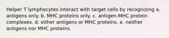 Helper T lymphocytes interact with target cells by recognizing a. antigens only. b. MHC proteins only. c. antigen-MHC protein complexes. d. either antigens or MHC proteins. e. neither antigens nor MHC proteins.