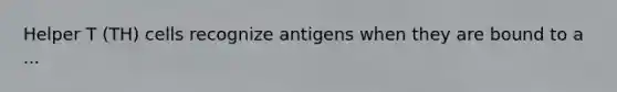 Helper T (TH) cells recognize antigens when they are bound to a ...