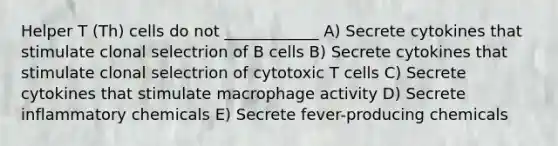 Helper T (Th) cells do not ____________ A) Secrete cytokines that stimulate clonal selectrion of B cells B) Secrete cytokines that stimulate clonal selectrion of cytotoxic T cells C) Secrete cytokines that stimulate macrophage activity D) Secrete inflammatory chemicals E) Secrete fever-producing chemicals