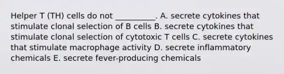 Helper T (TH) cells do not __________. A. secrete cytokines that stimulate clonal selection of B cells B. secrete cytokines that stimulate clonal selection of cytotoxic T cells C. secrete cytokines that stimulate macrophage activity D. secrete inflammatory chemicals E. secrete fever-producing chemicals