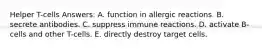 Helper T-cells Answers: A. function in allergic reactions. B. secrete antibodies. C. suppress immune reactions. D. activate B-cells and other T-cells. E. directly destroy target cells.