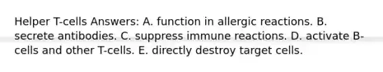 Helper T-cells Answers: A. function in allergic reactions. B. secrete antibodies. C. suppress immune reactions. D. activate B-cells and other T-cells. E. directly destroy target cells.